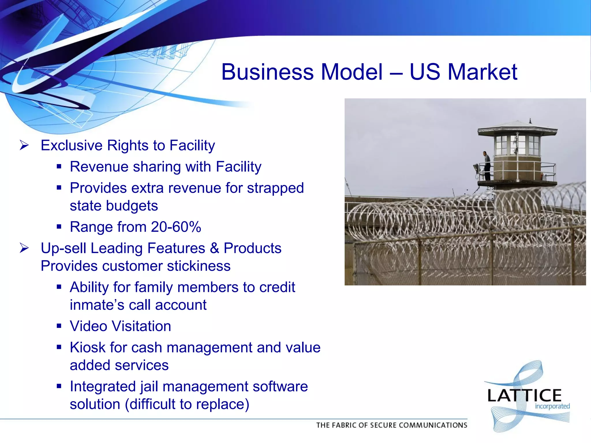 Business Model – US Market
 Exclusive Rights to Facility
 Revenue sharing with Facility
 Provides extra revenue for strapped
state budgets
 Range from 20-60%
 Up-sell Leading Features & Products
Provides customer stickiness
 Ability for family members to credit
inmate’s call account
 Video Visitation
 Kiosk for cash management and value
added services
 Integrated jail management software
solution (difficult to replace)
 