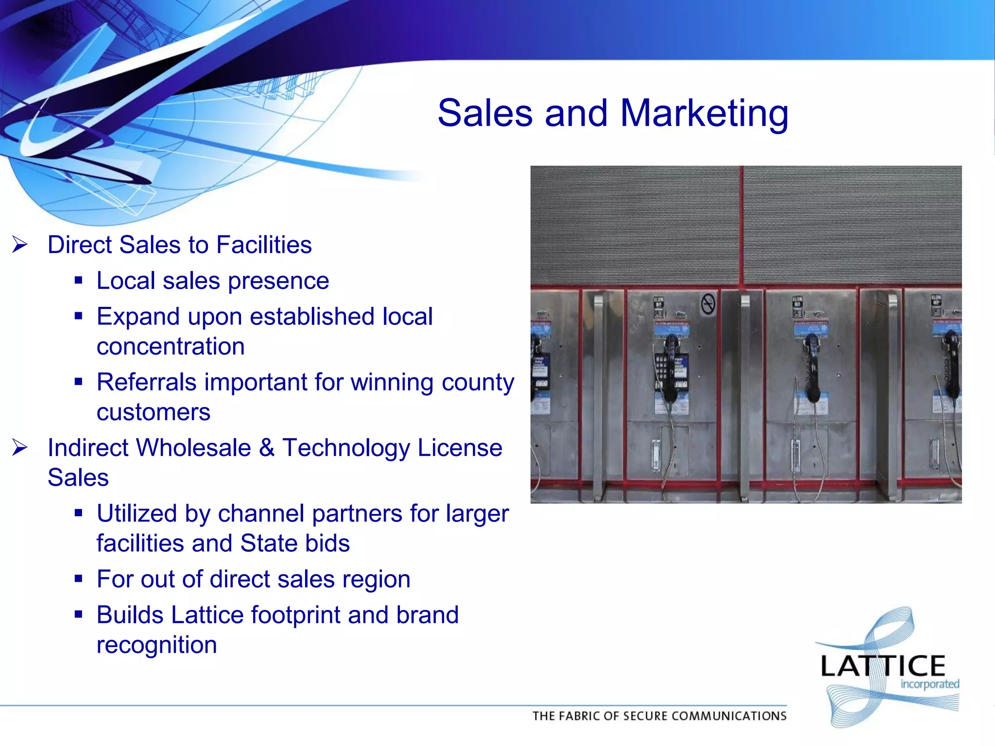 Sales and Marketing
 Direct Sales to Facilities
 Local sales presence
 Expand upon established local
concentration
 Referrals important for winning county
customers
 Indirect Wholesale & Technology License
Sales
 Utilized by channel partners for larger
facilities and State bids
 For out of direct sales region
 Builds Lattice footprint and brand
recognition
 