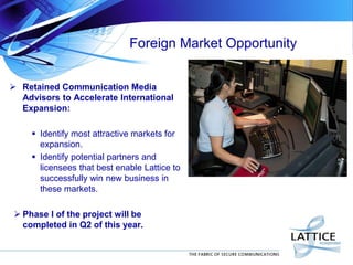 Foreign Market Opportunity
 Retained Communication Media
Advisors to Accelerate International
Expansion:
 Identify most attractive markets for
expansion.
 Identify potential partners and
licensees that best enable Lattice to
successfully win new business in
these markets.
 Phase I of the project will be
completed in Q2 of this year.
 