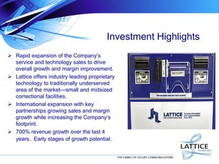 Investment Highlights
 Rapid expansion of the Company’s
service and technology sales to drive
overall growth and margin improvement.
 Lattice offers industry leading proprietary
technology to traditionally underserved
area of the market—small and midsized
correctional facilities.
 International expansion with key
partnerships growing sales and margin
growth while increasing the Company’s
footprint.
 700% revenue growth over the last 4
years. Early stages of growth potential.
 