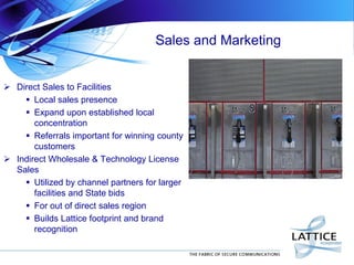 Sales and Marketing
 Direct Sales to Facilities
 Local sales presence
 Expand upon established local
concentration
 Referrals important for winning county
customers
 Indirect Wholesale & Technology License
Sales
 Utilized by channel partners for larger
facilities and State bids
 For out of direct sales region
 Builds Lattice footprint and brand
recognition
 