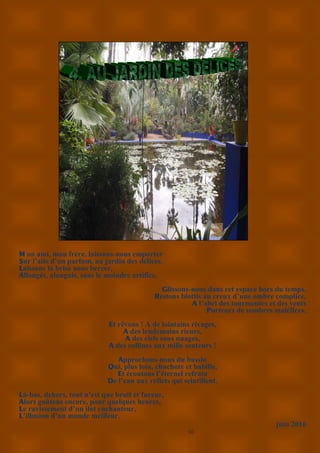 10
M on ami, mon frère, laissons-nous emporter
Sur l’aile d’un parfum, au jardin des délices.
Laissons la brise nous bercer,
Allongés, alanguis, sans le moindre artifice.
Glissons-nous dans cet espace hors du temps.
Restons blottis au creux d’une ombre complice,
A l’abri des tourmentes et des vents
Porteurs de sombres maléfices.
Et rêvons ! A de lointains rivages,
A des lendemains rieurs,
A des ciels sans nuages,
A des collines aux mille senteurs !
Approchons-nous du bassin
Qui, plus loin, chuchote et babille,
Et écoutons l’éternel refrain
De l’eau aux reflets qui scintillent.
Là-bas, dehors, tout n’est que bruit et fureur,
Alors goûtons encore, pour quelques heures,
Le ravissement d’un ilot enchanteur,
L’illusion d’un monde meilleur.
juin 2016
 