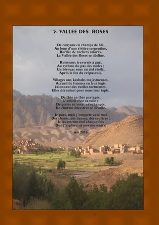 11
5. VALLEE DES ROSES
De canyons en champs de blé,
Au long d’une rivière serpentine,
Bordée de rochers colorés,
La Vallée des Roses se décline.
Ruisseaux traversés à gué,
Au rythme du pas des mules ;
Un bivouac sous un ciel étoilé,
Après le feu du crépuscule.
Villages aux kasbahs majestueuses,
Accueil de femmes en leur logis
Jalonnant des ruelles tortueuses,
Elles déroulent pour nous leur tapis.
De thés en thés partagés,
L’amitié tisse sa toile ;
De gestes en sourires échangés,
Un charme ancestral se dévoile.
Je pars, mais j’emporte avec moi
Des chants, des danses, des sourires ;
Je les retrouverai chaque fois
Que j’explorerai mes souvenirs.
mai 2016
 
