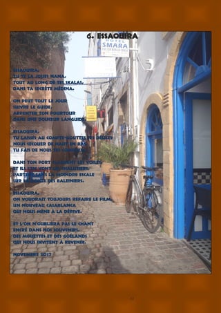 12
6. ESSAOUIRA
Essaouira,
Tu te la joues nana,
Tout au long de tes skalas,
Dans ta secrète médina.
On peut tout le jour
Suivre le guide,
Arpenter ton pourtour
Dans une douceur languide.
Essaouira,
Tu laisses au compte-gouttes tes délices
Nous secouer de haut en bas,
Tu fais de nous tes complices.
Dans ton port claquent les voiles,
Et ils s’en vont les chalutiers,
Partent sans la moindre escale
Sur la route des baleiniers.
Essaouira,
On voudrait toujours refaire le film,
Un nouveau Casablanca
Qui nous mène à la dérive.
Et l’on n’oubliera pas le chant
Encré dans nos souvenirs,
Des mouettes et des goélands
Qui nous invitent à revenir.
novembre 2017
 