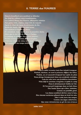 14
8. TERRE des MAURES
Dans le brouillard ocre semblent se détacher
Sur fond de collines roses tremblotantes,
Les ombres bleues des Maures, silhouettes animées
Aux gestes lents, amples, empreints de majesté.
Après le rituel du repas, la cérémonie du thé,
Suivie de chants, étranges mais beaux
Qui montent à l’assaut des dunes
Et retombent, majestueux, dans la poussière dorée.
Alors que le ciel vire du mauve à l’indigo,
Le paysage se précise. Un univers minéral :
Roches acérées, tumulus, édifices fragiles,
Châteaux rongés de ruine, tours fantomatiques
Qui connurent des temps meilleurs.
Mais le sable recouvre tout d’un velouté trompeur.
Partout, alentour, on sent la présence diffuse des bêtes.
Parfois, un cri assourdi évoquant leur quête de pluie
Nous plonge brusquement dans une profonde nostalgie,
Loin de cette terre aux frontières incertaines.
Mais déjà la caravane s’organise et quitte le camp
Dans le frémissement visible de l’air.
Et l’on perçoit longtemps dans un halo blanc
Une bande bleue qui s’étire, lointaine,
Comme un pointillé géant.
Les dunes semblent dériver sous la lune,
Des oiseaux nocturnes glissent dans un bruit de soie,
Ode à cette terre des songes,
Comme une fugue saharienne,
Que nous retrouverons au gré de nos errances
Juillet 2016
 