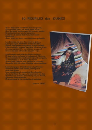 16
10. PEUPLES des DUNES
Ils se déplacent au rythme des troupeaux,
D’un point d’eau à un autre point d’eau.
Ils n’ont pour horizon que les ors des sables
Se détachant sur un ciel saharien.
La tente en peaux de bêtes pour décor
quotidien,
Avec, entre les êtres, une tendresse palpable.
Les femmes ont pris des roses la grâce ;
Leur pas léger fait tinter leurs bracelets,
Bijoux soulignant leur finesse et leur beauté.
Leurs voilages laissent derrière elles une trace
A peine perceptible. Un charme ancestral
Emane de leur silhouette au port royal.
Les hommes ont pris des fauves la force,
Et des arbres tortueux la rudesse de l’écorce.
Ils connaissent les routes qui mènent aux puits,
Et savent lire le ciel étoilé de minuit.
Il leur faut, chaque jour, guider la caravane,
Repartir, très tôt, dans la petite aube diaphane.
Leurs langages, à la fois doux et gutturaux
Sonnent comme des chants, étranges et
pourtant beaux,
Leurs gestes sont empreints de solennité,
Après le rituel du repas, la cérémonie du thé.
Ils vivent en osmose avec leur pays, le désert,
Ignorant toute frontière,
Et traversent la vie, auréolée de mystère.
Février 2017
 