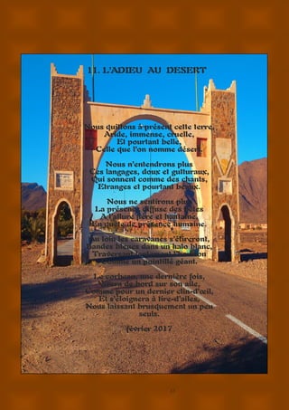 17
11. L’ADIEU AU DESERT
Nous quittons à présent cette terre,
Aride, immense, cruelle,
Et pourtant belle,
Celle que l’on nomme désert.
Nous n’entendrons plus
Ces langages, doux et gutturaux,
Qui sonnent comme des chants,
Etranges et pourtant beaux.
Nous ne sentirons plus
La présence diffuse des bêtes
A l’allure fière et hautaine,
En quête de présence humaine.
Au loin les caravanes s’étireront,
Bandes bleues dans un halo blanc,
Traversant lentement l’horizon
Comme un pointillé géant.
Le corbeau, une dernière fois,
Virera de bord sur son aile,
Comme pour un dernier clin-d’œil,
Et s’éloignera à tire-d’ailes,
Nous laissant brusquement un peu
seuls.
février 2017
 