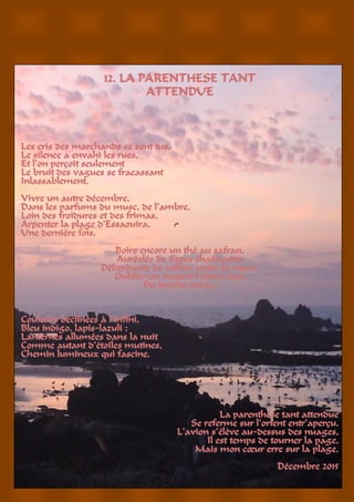 18
12. LA PARENTHESE TANT
ATTENDUE
Les cris des marchands se sont tus,
Le silence a envahi les rues,
Et l’on perçoit seulement
Le bruit des vagues se fracassant
Inlassablement.
Vivre un autre décembre,
Dans les parfums du musc, de l’ambre,
Loin des froidures et des frimas,
Arpenter la plage d’Essaouira,
Une dernière fois.
Boire encore un thé au safran,
Auréolée de tissus chatoyants
Débordants de coffres sertis de nacre,
Oublier un instant l’odeur âcre
Du proche océan.
Couleurs déclinées à l’infini,
Bleu indigo, lapis-lazuli :
Lanternes allumées dans la nuit
Comme autant d’étoiles mutines,
Chemin lumineux qui fascine.
La parenthèse tant attendue
Se referme sur l’orient entr’aperçu.
L’avion s’élève au-dessus des nuages,
Il est temps de tourner la page,
Mais mon cœur erre sur la plage.
Décembre 2015
 