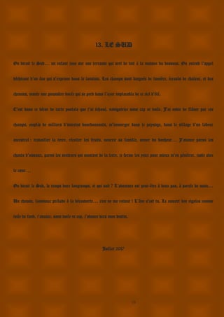 19
13. LE SUD
On dirait le Sud… un enfant joue sur une terrasse qui sert de toit à la maison du dessous. On entend l’appel
déchirant d’un âne qui s’exprime dans le lointain. Les champs sont baignés de lumière, écrasés de chaleur, et des
chemins, monte une poussière dorée qui se perd dans l’azur implacable de ce ciel d’été.
C’est dans ce décor de carte postale que j’ai échoué, navigatrice sans cap ni voile. J’ai envie de flâner par ces
champs, emplis de milliers d’insectes bourdonnants, m’immerger dans le paysage, dans le sillage d’un labeur
ancestral : travailler la terre, récolter les fruits, nourrir sa famille, semer du bonheur… J’avance parmi les
chants d’oiseaux, parmi les senteurs qui montent de la terre, je ferme les yeux pour mieux m’en pénétrer, juste avec
le cœur…
On dirait le Sud, le temps dure longtemps, et qui sait ? L’aventure est peut-être à deux pas, à portée de main…
Un chemin, lumineux prélude à la découverte… rien ne me retient ! L’âne s’est tu. Le concert des cigales comme
toile de fond, j’avance, sans voile ni cap, j’avance vers mon destin.
Juillet 2017
 