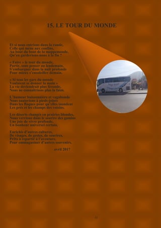 22
15. LE TOUR DU MONDE
Et si nous entrions dans la ronde,
Celle qui mène aux confins,
Au bout du bout de la mappemonde,
Qu’en garderions-nous à la fin ?
« Faire » le tour du monde,
Partir, sans penser au lendemain,
S’embarquer dans la nuit profonde
Pour mieux s’ensoleiller demain.
« Si tous les gars du monde
Voulaient se donner la main »
La vie deviendrait plus féconde,
Nous ne connaîtrions plus la faim.
L’humeur buissonnière et vagabonde
Nous sauterions à pieds-joints
Dans les flaques pour qu’elles inondent
Les prés et les champs des voisins.
Les déserts changés en prairies blondes,
Nous verrions dans le sourire des gamins
Une joie de vivre profonde,
Un bonheur universel certain.
Enrichis d’autres cultures,
De visages, de gestes, de sourires,
Prêts à repartir à l’aventure,
Pour emmagasiner d’autres souvenirs.
avril 2017
 