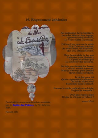 23
16. Engouement éphémère
Au royaume de la lumière,
Loin des villes et leur tapage,
Ignorant toute frontière,
Le vent sculpte le paysage.
J’ai tracé ton nom sur le sable
Et je l’ai remis au vent,
Au vent chaud, insaisissable,
Qui erre inlassablement.
Mais l’empreinte de tes pas
A disparu dans l’instant ;
La piste ne retient pas
Le souvenir des passants.
Au loin, par-dessus les dunes,
J’ai crié, scandé ton nom,
Mais je n’ai reçu pour fortune
Qu’un silence profond.
Je ne fus pour toi
Qu’un engouement éphémère,
Et l’écho de ma voix
S’estompe dans le désert.
Comme le sable coule de mes doigts,
S’efface le souvenir !
O toi que j’eusse aimé
Et que je n’ai pas su retenir !
mars 2016Participation au concours de poésies organisée
par le Sentier des Poètes », de St Saturnin,
2016.
Hérault, (34)
 