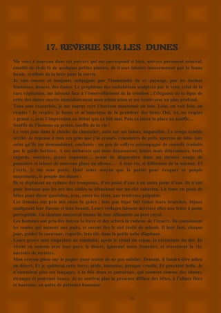 24
17. REVERIE SUR LES DUNES
Me voici à nouveau dans cet univers qui me correspond si bien, univers purement minéral,
émaillé de ci-de là de quelques petites plantes, de traces laissées innocemment par la faune
locale, symbole de la lutte pour la survie.
Je suis encore et toujours subjuguée par l’immensité de ce paysage, par les formes
féminines, douces, des dunes. Le graphisme des ondulations sculptées par le vent, celui de la
rare végétation, me laissent face à l’émerveillement de la création ; l’élégance de la ligne de
crête des dunes suscite immédiatement mon admiration et me bouleverse au plus profond.
Tous sens exacerbés, je me tourne vers l’horizon moutonné au loin. Loin, on voit loin, on
respire ! Je respire, je hume et m’imprègne de la grandeur des lieux. Oui, ici, on respire
« grand », avec l’impression au début que ça fait mal. Puis ça laisse la place au souffle…
Souffle de l’homme en prière, souffle de la vie !
Le vent joue dans le chèche du chamelier, assis sur ses talons, impassible. Le temps semble
arrêté. Je repense à tous ces gens que j’ai croisés, rencontrés de près, aperçus de loin. Aux
soins qu’ils me demandaient, confiants : un peu de collyre accompagné de conseils traduits
par le guide berbère. A ces méharées qui nous dépassaient, lentes mais déterminées, brefs
regards, sourires, gestes esquissés… avant de disparaître dans un dernier nuage de
poussière et laisser de nouveau place au silence… A leur vie, si différente de la mienne. Et
j’écris, je me sens poète. Quel autre moyen que la poésie pour évoquer ce peuple
majestueux, le peuple des dunes :
Ils se déplacent au rythme des troupeaux, d’un point d’eau à un autre point d’eau. Ils n’ont
pour horizon que les ors des sables se détachant sur un ciel saharien. La tente en peau de
bêtes pour décor quotidien, avec, entre les êtres, une tendresse palpable.
Les femmes ont pris des roses la grâce ; leur pas léger fait tinter leurs bracelets, bijoux
soulignant leur finesse et leur beauté. Leurs voilages laissent derrière elles une trace à peine
perceptible. Un charme ancestral émane de leur silhouette au port royal.
Les hommes ont pris des fauves la force et des arbres la rudesse de l’écorce. Ils connaissent
les routes qui mènent aux puits, et savent lire le ciel étoilé de minuit. Il leur faut, chaque
jour, guider la caravane, repartir, très tôt, dans la petite aube diaphane.
Leurs gestes sont empreints de solennité, après le rituel du repas, la cérémonie du thé. Ils
vivent en osmose avec leur pays, le désert, ignorant toute frontière, et traversent la vie,
auréolés de mystère.
Mon crayon glisse sur le papier pour tenter de ne pas oublier. Demain, il faudra dire adieu
au désert. Et je quitterai cette terre, aride, immense, presque cruelle, Et pourtant belle. Je
n’entendrai plus ces langages, à la fois doux et gutturaux, qui sonnent comme des chants,
étranges et pourtant beaux. Je ne sentirai plus la présence diffuse des bêtes, à l’allure fière
et hautaine, en quête de présence humaine.
 