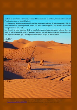 25
Au loin les caravanes s’étireront, bandes bleues dans un halo blanc, traversant lentement
l’horizon, comme un pointillé géant.
Le corbeau qui accompagnait de près, de loin, notre progression, virera une dernière fois de
bord sur son aile, comme pour un ultime clin d’œil, et s’éloignera à tire d’ailes, me laissant
brusquement un peu seule.
Les dunes à présent semblent dériver sous la lune, des oiseaux nocturnes glissent dans un
bruit de soie. Dernier bivouac ! J’aimerais adresser une ode à cette terre des songes, comme
une fugue saharienne, que j’aurai plaisir à retrouver au gré de mes errances.
Juin 2019
Concours de récits de voyages, organisé par la Médiathèque du Vigan (Gard, 30) et par
l’association HASTA SIEMPRE, dans le cadre du Festival « La bas, vue D’Ici » 2019
 