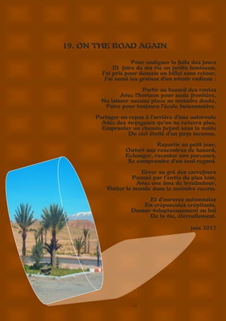27
19. ON THE ROAD AGAIN
Pour endiguer la fuite des jours
Et faire de ma vie un jardin lumineux,
J’ai pris pour demain un billet sans retour,
J’ai semé les graines d’un avenir radieux :
Partir au hasard des routes
Avec l’horizon pour seule frontière,
Ne laisser aucune place au moindre doute,
Faire pour toujours l’école buissonnière.
Partager un repas à l’arrière d’une autoroute
Avec des voyageurs qu’on ne reverra plus,
Emprunter un chemin fuyant sous la voûte
Du ciel étoilé d’un pays inconnu.
Repartir au petit jour,
Ouvert aux rencontres de hasard,
Echanger, raconter son parcours,
Se comprendre d’un seul regard.
Errer au gré des carrefours
Poussé par l’envie du plus loin,
Avec une âme de troubadour,
Visiter le monde dans le moindre recoin.
Et d’aurores automnales
En crépuscules crépitants,
Danser voluptueusement au bal
De la vie, éternellement.
juin 2017
 