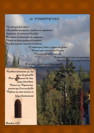 28
20. TROPIQUES
Un mot qui fait rêver !
«O combien de marins, combien de capitaines »
Souvenirs de romans échevelés,
De contes enchanteurs, de rengaines,
Chants au doux parfum d’aventure,
Qui fascinaient, tenaient en haleine
L’enfant que j’étais, voyant son futur
Comme une course vers l’avant,
Chevaux crinières au vent,
Bateau filant de tout son gréement,
Pour accoster au rivage lointain
D’un pays radieux au climat tropical,
- Prisme trompeur, image d’Epinal ? –
Où l’on se déplacerait sur un tapis volant.
.
Octobre 2017
Combien donnerais-je, les
jours de grisaille
Pour me trouver là-bas,
pays étincelant,
Cancer ou Capricorne,
pourvu qu’il ne me faille
Refaire en sens inverse ce
long cheminement
 