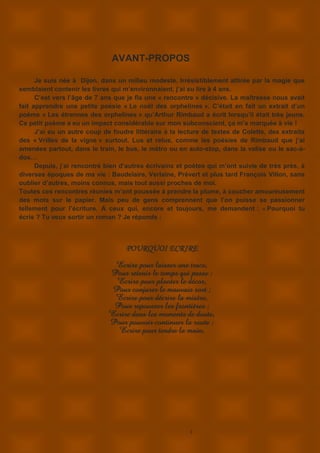 3
AVANT-PROPOS
Je suis née à Dijon, dans un milieu modeste. Irrésistiblement attirée par la magie que
semblaient contenir les livres qui m’environnaient, j’ai su lire à 4 ans.
C’est vers l’âge de 7 ans que je fis une « rencontre » décisive. La maîtresse nous avait
fait apprendre une petite poésie « Le noël des orphelines ». C’était en fait un extrait d’un
poème « Les étrennes des orphelines » qu’Arthur Rimbaud a écrit lorsqu’il était très jeune.
Ce petit poème a eu un impact considérable sur mon subconscient, ça m’a marquée à vie !
J’ai eu un autre coup de foudre littéraire à la lecture de textes de Colette, des extraits
des « Vrilles de la vigne » surtout. Lus et relus, comme les poésies de Rimbaud que j’ai
amenées partout, dans le train, le bus, le métro ou en auto-stop, dans la valise ou le sac-à-
dos…
Depuis, j’ai rencontré bien d’autres écrivains et poètes qui m’ont suivie de très près, à
diverses époques de ma vie : Baudelaire, Verlaine, Prévert et plus tard François Villon, sans
oublier d’autres, moins connus, mais tout aussi proches de moi.
Toutes ces rencontres réunies m’ont poussée à prendre la plume, à coucher amoureusement
des mots sur le papier. Mais peu de gens comprennent que l’on puisse se passionner
tellement pour l’écriture. A ceux qui, encore et toujours, me demandent : « Pourquoi tu
écris ? Tu veux sortir un roman ? Je réponds :
POURQUOI ECRIRE
Ecrire pour laisser une trace,
Pour retenir le temps qui passe ;
Ecrire pour planter le décor,
Pour conjurer le mauvais sort ;
Ecrire pour décrire la misère,
Pour repousser les frontières ;
Ecrire dans les moments de doute,
Pour pouvoir continuer la route ;
Ecrire pour tendre la main,
 