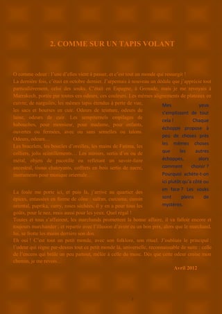 7
2. COMME SUR UN TAPIS VOLANT
O comme odeur : l’une d’elles vient à passer, et c’est tout un monde qui ressurgit !
La dernière fois, c’était en octobre dernier. J’arpentais à nouveau un dédale que j’apprécie tout
particulièrement, celui des souks. C’était en Espagne, à Grenade, mais je me revoyais à
Marrakech, portée par toutes ces odeurs, ces couleurs. Les mêmes alignements de plateaux en
cuivre, de narguilés, les mêmes tapis étendus à perte de vue,
les sacs et bourses en cuir. Odeurs de teinture, odeurs de
laine, odeurs de cuir. Les sempiternels empilages de
babouches, pour monsieur, pour madame, pour enfants,
ouvertes ou fermées, avec ou sans semelles ou talons.
Odeurs, odeurs…
Les bracelets, les boucles d’oreilles, les mains de Fatima, les
colliers, jolis scintillements… Les miroirs, sertis d’os ou de
métal, objets de pacotille ou reflétant un savoir-faire
ancestral, tissus chatoyants, coffrets en bois sertis de nacre,
instruments pour musique orientale…
La foule me porte ici, et puis là, j’arrive au quartier des
épices, entassées en forme de cône : safran, curcuma, cumin
oriental, paprika, curry, roses séchées, il y en a pour tous les
goûts, pour le nez, mais aussi pour les yeux. Quel régal !
Toutes et tous s’affairent, les marchands promettent la bonne affaire, il va falloir encore et
toujours marchander ; et repartir avec l’illusion d’avoir eu un bon prix, alors que le marchand,
lui, se frotte les mains derrière son dos.
Eh oui ! C’est tout un petit monde, avec son folklore, son rituel. J’oubliais le principal :
l’odeur qui règne par-dessus tout ce petit monde là, universelle, reconnaissable de suite : celle
de l’encens qui brûle un peu partout, mêlée à celle du musc. Dès que cette odeur croise mon
chemin, je me revois…
Avril 2012
Mes yeux
s’emplissent de tout
cela ! Chaque
échoppe propose à
peu de choses près
les mêmes choses
que les autres
échoppes, alors
comment choisir ?
Pourquoi achète-t-on
ici plutôt qu’à côté ou
en face ? Les souks
sont pleins de
mystères.
 