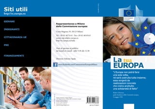 La tua
EUROPA
“L’Europa non potrà farsi
una sola volta,
né sarà costruita tutta insieme;
essa sorgerà da
realizzazioni concrete
che creino anzitutto
una solidarietà di fatto”
Robert Schuman,
padre fondatore della Comunità europea,
9 maggio 1950
Siti utili
http://ec.europa.eu
Giovani
http://ec.europa.eu/youth/index_en.htm
Insegnanti
http://europa.eu/teachers-corner/index_it.htm
Cittadinanza UE
http://ec.europa.eu/justice/citizen/index_it.htm
PMI
www.enterprise-europe-network-italia.eu
http://portal.enterprise-europe-network.ec.europa.eu
Finanziamenti
http://europa.eu/policies-activities/funding-grants/
index_it.htm
Rappresentanza a Milano
della Commissione europea
Corso Magenta 59, 20123 Milano
Tel. +39 02 4675141 · Fax +39 02 4818543
comm-rep-mil@ec.europa.eu
http://ec.europa.eu/italia
Orari di apertura al pubblico:
dal lunedì al venerdì · dalle 9.30 alle 12.30
Direttore: Fabrizio Spada
Progetto editoriale: Carthusia Edizioni
Testi: Rappresentanza a Milano della Commissione europea.
© 2012 Carthusia Edizioni
© 2012 Union européenne
Tiratura fuori commercio
Finito di stampare giugno 2012
www.facebook.com/CommissioneEuropeaMilano
IE-32-12-264-IT-C
doi:10.2775/8675
 