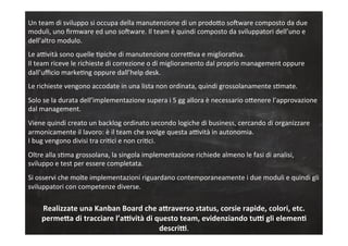 Un	
  team	
  di	
  sviluppo	
  si	
  occupa	
  della	
  manutenzione	
  di	
  un	
  prodoLo	
  soGware	
  composto	
  da	
  due	
  
moduli,	
  uno	
  ﬁrmware	
  ed	
  uno	
  soGware.	
  Il	
  team	
  è	
  quindi	
  composto	
  da	
  sviluppatori	
  dell’uno	
  e	
  
dell’altro	
  modulo.	
  
	
  
Le	
  aRvità	
  sono	
  quelle	
  Cpiche	
  di	
  manutenzione	
  correRva	
  e	
  miglioraCva.	
  
Il	
  team	
  riceve	
  le	
  richieste	
  di	
  correzione	
  o	
  di	
  miglioramento	
  dal	
  proprio	
  management	
  oppure	
  
dall’uﬃcio	
  markeCng	
  oppure	
  dall’help	
  desk.	
  
	
  
Le	
  richieste	
  vengono	
  accodate	
  in	
  una	
  lista	
  non	
  ordinata,	
  quindi	
  grossolanamente	
  sCmate.	
  
	
  
Solo	
  se	
  la	
  durata	
  dell’implementazione	
  supera	
  i	
  5	
  gg	
  allora	
  è	
  necessario	
  oLenere	
  l’approvazione	
  
dal	
  management.	
  
	
  
Viene	
  quindi	
  creato	
  un	
  backlog	
  ordinato	
  secondo	
  logiche	
  di	
  business,	
  cercando	
  di	
  organizzare	
  
armonicamente	
  il	
  lavoro:	
  è	
  il	
  team	
  che	
  svolge	
  questa	
  aRvità	
  in	
  autonomia.	
  
I	
  bug	
  vengono	
  divisi	
  tra	
  criCci	
  e	
  non	
  criCci.	
  
	
  
Oltre	
  alla	
  sCma	
  grossolana,	
  la	
  singola	
  implementazione	
  richiede	
  almeno	
  le	
  fasi	
  di	
  analisi,	
  
sviluppo	
  e	
  test	
  per	
  essere	
  completata.	
  
	
  
Si	
  osservi	
  che	
  molte	
  implementazioni	
  riguardano	
  contemporaneamente	
  i	
  due	
  moduli	
  e	
  quindi	
  gli	
  
sviluppatori	
  con	
  competenze	
  diverse.	
  
	
  
Realizzate	
  una	
  Kanban	
  Board	
  che	
  a3raverso	
  status,	
  corsie	
  rapide,	
  colori,	
  etc.	
  
perme3a	
  di	
  tracciare	
  l’a;vità	
  di	
  questo	
  team,	
  evidenziando	
  tu;	
  gli	
  elemen?	
  
descri;.	
  
	
  
 