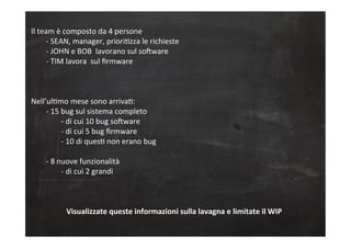 Il	
  team	
  è	
  composto	
  da	
  4	
  persone	
  
	
  -­‐	
  SEAN,	
  manager,	
  prioriCzza	
  le	
  richieste	
  
	
  -­‐	
  JOHN	
  e	
  BOB	
  	
  lavorano	
  sul	
  soGware	
  
	
  -­‐	
  TIM	
  lavora	
  	
  sul	
  ﬁrmware	
  
	
  
	
  	
  
	
  
Nell’ulCmo	
  mese	
  sono	
  arrivaC:	
  
	
  -­‐	
  15	
  bug	
  sul	
  sistema	
  completo	
  
	
   	
  -­‐	
  di	
  cui	
  10	
  bug	
  soGware	
  
	
   	
  -­‐	
  di	
  cui	
  5	
  bug	
  ﬁrmware	
  
	
   	
  -­‐	
  10	
  di	
  quesC	
  non	
  erano	
  bug	
  
	
  
	
  -­‐	
  8	
  nuove	
  funzionalità	
  
	
   	
  -­‐	
  di	
  cui	
  2	
  grandi	
  
	
  
	
  
	
  
Visualizzate	
  queste	
  informazioni	
  sulla	
  lavagna	
  e	
  limitate	
  il	
  WIP	
  
	
  
 