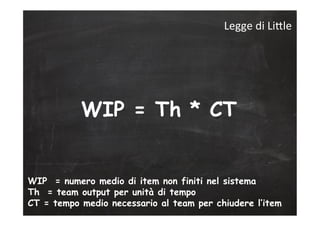 WIP = Th * CT
WIP = numero medio di item non finiti nel sistema
Th = team output per unità di tempo
CT = tempo medio necessario al team per chiudere l’item
Legge	
  di	
  LiLle	
  
 