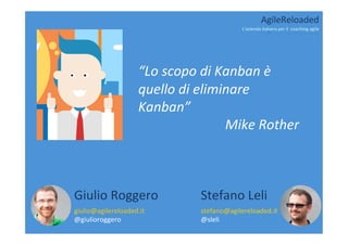  
“Lo	
  scopo	
  di	
  Kanban	
  è	
  
quello	
  di	
  eliminare	
  
Kanban”	
  
Mike	
  Rother	
  
giulio@agilereloaded.it	
  
@giulioroggero	
  
Giulio	
  Roggero	
  
stefano@agilereloaded.it	
  
@sleli	
  
Stefano	
  Leli	
  
AgileReloaded	
  
L’azienda	
  italiana	
  per	
  il	
  	
  coaching	
  agile	
  
 