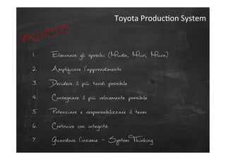 1.  Eliminare gli sprechi (Muda, Muri, Mura)
2.  Amplificare l’apprendimento
3.  Decidere il più tardi possibile
4.  Consegnare il più velocemente possibile
5.  Potenziare e responsabilizzare il team
6.  Costruire con integrità
7.  Guardare l’insieme - System Thinking
Toyota	
  ProducCon	
  System	
  
PRINCIPI
 
