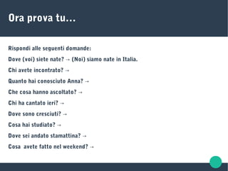 Ora prova tu…
Rispondi alle seguenti domande:
Dove (voi) siete nate? (Noi) siamo nate in Italia.→
Chi avete incontrato? →
Quanto hai conosciuto Anna? →
Che cosa hanno ascoltato? →
Chi ha cantato ieri? →
Dove sono cresciuti? →
Cosa hai studiato? →
Dove sei andato stamattina? →
Cosa avete fatto nel weekend? →
 