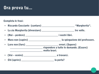 Ora prova tu...
Completa le frasi:
● Riccardo Cocciante (cantare) __________________________ “Margherita”.
● La zia Margherita (divorziare) __________________________ tre volte.
● (Noi – perdere) __________________________ i nostri libri.
● Mara non (capire) __________________________ la spiegazione del professore.
● Loro non (fare) __________________________ errori. (Sapere)
__________________________ rispondere a tutte le domande. (Essere)
__________________________ molto bravi.
● (Voi – venire) __________________________ a trovarci.
● Chi (aprire) __________________________ la porta?
 