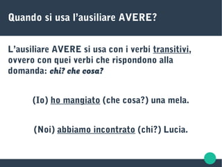 Quando si usa l’ausiliare AVERE?
L’ausiliare AVERE si usa con i verbi transitivi,
ovvero con quei verbi che rispondono alla
domanda: chi? che cosa?
(Io) ho mangiato (che cosa?) una mela.
(Noi) abbiamo incontrato (chi?) Lucia.
 
