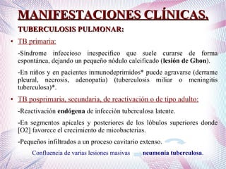 MANIFESTACIONES CLÍNICAS.MANIFESTACIONES CLÍNICAS.
TUBERCULOSIS PULMONAR:TUBERCULOSIS PULMONAR:
● TB primaria:
-Síndrome infeccioso inespecifico que suele curarse de forma
espontánea, dejando un pequeño nódulo calcificado (lesión de Ghon).
-En niños y en pacientes inmunodeprimidos* puede agravarse (derrame
pleural, necrosis, adenopatía) (tuberculosis miliar o meningitis
tuberculosa)*.
● TB posprimaria, secundaria, de reactivación o de tipo adulto:
-Reactivación endógena de infección tuberculosa latente.
-En segmentos apicales y posteriores de los lóbulos superiores donde
[O2] favorece el crecimiento de micobacterias.
-Pequeños infiltrados a un proceso cavitario extenso.
Confluencia de varias lesiones masivas neumonía tuberculosa.
 