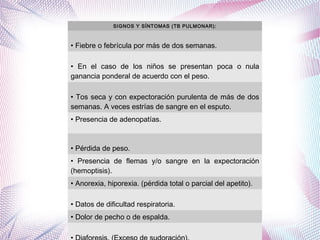 SIGNOS Y SÍNTOMAS (TB PULMONAR):
• Fiebre o febrícula por más de dos semanas.
• En el caso de los niños se presentan poca o nula
ganancia ponderal de acuerdo con el peso.
• Tos seca y con expectoración purulenta de más de dos
semanas. A veces estrías de sangre en el esputo.
• Presencia de adenopatías.
• Pérdida de peso.
• Presencia de flemas y/o sangre en la expectoración
(hemoptisis).
• Anorexia, hiporexia. (pérdida total o parcial del apetito).
• Datos de dificultad respiratoria.
• Dolor de pecho o de espalda.
 