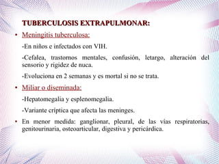 TUBERCULOSIS EXTRAPULMONAR:TUBERCULOSIS EXTRAPULMONAR:
● Meningitis tuberculosa:
-En niños e infectados con VIH.
-Cefalea, trastornos mentales, confusión, letargo, alteración del
sensorio y rigidez de nuca.
-Evoluciona en 2 semanas y es mortal si no se trata.
● Miliar o diseminada:
-Hepatomegalia y esplenomegalia.
-Variante críptica que afecta las meninges.
● En menor medida: ganglionar, pleural, de las vías respiratorias,
genitourinaria, osteoarticular, digestiva y pericárdica.
 
