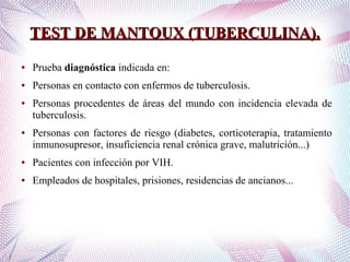TEST DE MANTOUX (TUBERCULINA).TEST DE MANTOUX (TUBERCULINA).
● Prueba diagnóstica indicada en:
● Personas en contacto con enfermos de tuberculosis.
● Personas procedentes de áreas del mundo con incidencia elevada de
tuberculosis.
● Personas con factores de riesgo (diabetes, corticoterapia, tratamiento
inmunosupresor, insuficiencia renal crónica grave, malutrición...)
● Pacientes con infección por VIH.
● Empleados de hospitales, prisiones, residencias de ancianos...
 