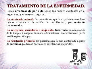 TRATAMIENTO DE LA ENFERMEDAD.TRATAMIENTO DE LA ENFERMEDAD.
● Busca erradicar de por vida todos los bacilos existentes en el
organismo y el mayor riesgo es:
● La resistencia natural. Se presenta sin que la cepa bacteriana haya
estado expuesta a la acción de un fármaco, por mutación
cromosómica.
● La resistencia secundaria o adquirida. Incorrecta administración
de la terapia. Cualquier fármaco administrado incorrectamente queda
inválido para siempre.
● La resistencia primaria. En pacientes que se han contagiado a partir
de enfermos que tenían bacilos con resistencias adquiridas.
 