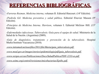 REFERENCIAS BIBLIOGRÁFICAS.REFERENCIAS BIBLIOGRÁFICAS.
-Farreras Rozman. Medicina interna, volumen II. Editorial Harcourt. (14º Edición).
-Piedrola Gil. Medicina preventiva y salud pública. Editorial Elsevier Masson (9º
Edición).
-Principios de Medicina Interna. Harrison, volumen I. Editorial McGraw Hill. (15º
Edición).
-Enfermedades infecciosas. Tuberculosis. Guía para el equipo de salud. Ministerio de la
Salud de la Nación. (Argentina) (2009).
-Guía de diagnóstico, tratamiento y prevención de la tuberculosis. Hospital
Muñiz/Instituto Vaccarezza (2010).
-www.intramed.net/userfiles/2011/file/Maria/guia_tuberculosis.pdf
-www.msal.gov.ar/images/stories/epidemiologia/pdf/guia_tuberculosis.pdf
-www.sergas.es/cas/Publicaciones/Docs/SaludPublica/PDF-2233-es.pdf
-www.seimc.org/control/revisiones/micobacterias/Epitbc.pdf
 