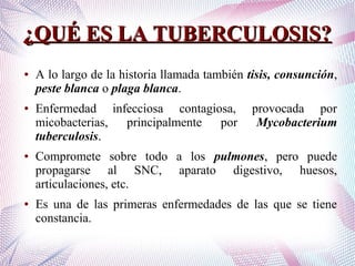 ¿QUÉ ES LA TUBERCULOSIS?¿QUÉ ES LA TUBERCULOSIS?
● A lo largo de la historia llamada también tisis, consunción,
peste blanca o plaga blanca.
● Enfermedad infecciosa contagiosa, provocada por
micobacterias, principalmente por Mycobacterium
tuberculosis.
● Compromete sobre todo a los pulmones, pero puede
propagarse al SNC, aparato digestivo, huesos,
articulaciones, etc.
● Es una de las primeras enfermedades de las que se tiene
constancia.
 