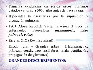 ● Primeras evidencias en restos óseos humanos
datados en torno a 5000 años antes de nuestra era.
● Hipócrates la caracteriza por la supuración y
ulceración pulmonar.
● 1803 Aloys Rudolph Vetter relaciona 3 tipos de
enfermedad tuberculosa: inflamatoria, tabes
pulmonis y tisis.
● En el s. XIX (Rev. Industrial)
Éxodo rural - Grandes urbes (Hacinamiento,
pobreza, condiciones insalubres, mala ventilación,
propagación de gérmenes)
GRANDES DESCUBRIMIENTOS:
 