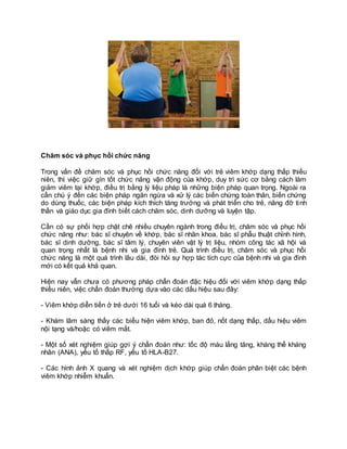 Chăm sóc và phục hồi chức năng
Trong vấn đề chăm sóc và phục hồi chức năng đối với trẻ viêm khớp dạng thấp thiếu
niên, thì việc giữ gìn tốt chức năng vận động của khớp, duy trì sức cơ bằng cách làm
giảm viêm tại khớp, điều trị bằng lý liệu pháp là những biện pháp quan trọng. Ngoài ra
cần chú ý đến các biện pháp ngăn ngừa và xử lý các biến chứng toàn thân, biến chứng
do dùng thuốc, các biện pháp kích thích tăng trưởng và phát triển cho trẻ, nâng đỡ tinh
thần và giáo dục gia đình biết cách chăm sóc, dinh dưỡng và luyện tập.
Cần có sự phối hợp chặt chẽ nhiều chuyên ngành trong điều trị, chăm sóc và phục hồi
chức năng như: bác sĩ chuyên về khớp, bác sĩ nhãn khoa, bác sĩ phẫu thuật chỉnh hình,
bác sĩ dinh dưỡng, bác sĩ tâm lý, chuyên viên vật lý trị liệu, nhóm công tác xã hội và
quan trọng nhất là bệnh nhi và gia đình trẻ. Quá trình điều trị, chăm sóc và phục hồi
chức năng là một quá trình lâu dài, đòi hỏi sự hợp tác tích cực của bệnh nhi và gia đình
mới có kết quả khả quan.
Hiện nay vẫn chưa có phương pháp chẩn đoán đặc hiệu đối với viêm khớp dạng thấp
thiếu niên, việc chẩn đoán thường dựa vào các dấu hiệu sau đây:
- Viêm khớp diễn tiến ở trẻ dưới 16 tuổi và kéo dài quá 6 tháng.
- Khám lâm sàng thấy các biểu hiện viêm khớp, ban đỏ, nốt dạng thấp, dấu hiệu viêm
nội tạng và/hoặc có viêm mắt.
- Một số xét nghiệm giúp gợi ý chẩn đoán như: tốc độ máu lắng tăng, kháng thể kháng
nhân (ANA), yếu tố thấp RF, yếu tố HLA-B27.
- Các hình ảnh X quang và xét nghiệm dịch khớp giúp chẩn đoán phân biệt các bệnh
viêm khớp nhiễm khuẩn.
 