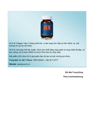 BS. Mai Trung Dũng
Theo suckhoedoisong
UC-II là Collagen Type 2 không biến tính, có tác dụng thúc đẩy sự hình thành và nuôi
dưỡng mô sụn tại các khớp.
UC-II là một sáng chế độc quyền, được tinh chiết bằng công nghệ sử dụng nhiệt độ thấp, sở
hữu chứng chỉ an toàn GRAS và được FDA Hoa Kỳ công nhận.
Sản phẩm JEX chứa UC-II giúp giảm đau, tái tạo và nuôi dưỡng sụn khớp.
Trung tâm Tư vấn Y Khoa: 1900 545404 – (08) 38 112777
Website: www.jex.com.vn
 