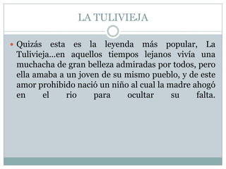 LA TULIVIEJAQuizás esta es la leyenda más popular, La Tulivieja...en aquellos tiempos lejanos vivía una muchacha de gran belleza admiradas por todos, pero ella amaba a un joven de su mismo pueblo, y de este amor prohibido nació un niño al cual la madre ahogó en el rio para ocultar su falta.