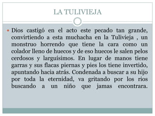 LA TULIVIEJADios castigó en el acto este pecado tan grande, convirtiendo a esta muchacha en la Tulivieja , un monstruo horrendo que tiene la cara como un colador lleno de huecos y de eso huecos le salen pelos cerdosos y larguísimos. En lugar de manos tiene garras y sus flacas piernas y pies los tiene invertido, apuntando hacia atrás. Condenada a buscar a su hijo por toda la eternidad, va gritando por los rios buscando a un niño que jamas encontrara.