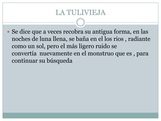 LA TULIVIEJASe dice que a veces recobra su antigua forma, en las noches de luna llena, se baña en el los rios , radiante como un sol, pero el más ligero ruido se convertía  nuevamente en el monstruo que es , para continuar su búsqueda