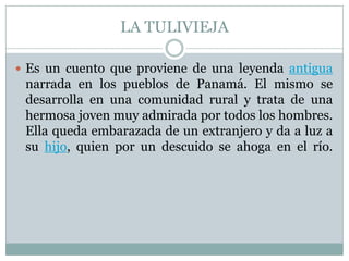 LA TULIVIEJAEs un cuento que proviene de una leyenda antigua narrada en los pueblos de Panamá. El mismo se desarrolla en una comunidad rural y trata de una hermosa joven muy admirada por todos los hombres. Ella queda embarazada de un extranjero y da a luz a su hijo, quien por un descuido se ahoga en el río.