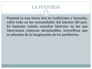 LA TULIVIEJAPanamá es una tierra rica en tradiciones y leyendas, sobre todo en las comunidades del interior del país. Es bastante común escuchar historias en las que intervienen criaturas abominables, terroríficas que se adueñan de la imaginación de los pueblerino.