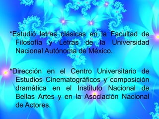 *Estudió letras clásicas en la Facultad de
  Filosofía y Letras de la Universidad
  Nacional Autónoma de México.

*Dirección en el Centro Universitario de
  Estudios Cinematográficos y composición
  dramática en el Instituto Nacional de
  Bellas Artes y en la Asociación Nacional
  de Actores.
 