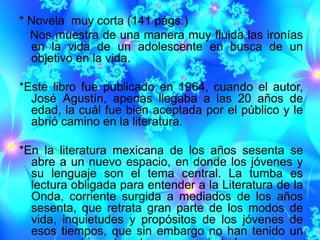 * Novela muy corta (141 págs.)
  Nos muestra de una manera muy fluida las ironías
  en la vida de un adolescente en busca de un
  objetivo en la vida.

*Este libro fue publicado en 1964, cuando el autor,
  José Agustín, apenas llegaba a las 20 años de
  edad, la cuál fue bien aceptada por el público y le
  abrió camino en la literatura.

*En la literatura mexicana de los años sesenta se
  abre a un nuevo espacio, en donde los jóvenes y
  su lenguaje son el tema central. La tumba es
  lectura obligada para entender a la Literatura de la
  Onda, corriente surgida a mediados de los años
  sesenta, que retrata gran parte de los modos de
  vida, inquietudes y propósitos de los jóvenes de
  esos tiempos, que sin embargo no han tenido un
 
