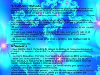 •   PERSONAJES PRINCIPALES
     -Gabriel Guía.- Es el joven protagonista sobre el cual gira la historia, muchacho de
    entre 16 y 17 años de edad, hijo único de una familia acaudalada, tiene auto propio,
    bebe whisky y quiere conquistar a cuanta mujer encuentra por
       su camino. Le interesa la literatura pero vive con una sensación de vacío constante
    ya que no
       encuentra un objetivo real de vida, es el que experimenta todos los problemas y
    llega al suicido tomándolo como derecho y fin de los problemas en especial el ruido
    insoportable que estaba en su cabeza.
      El tema principal son las relaciones de Gabriel para con los demás, ya sea con sus
    amigos, sus
      amigas o sus novias. Es el buscar una razón de vida ¿tener cubierto todo en el
    aspecto material te garantiza el ser feliz? Probablemente no. El joven busca
    constantemente un motivo
       de existencia, algo que lo haga sentir pleno y completo, pero muchas veces no
    busca en el
       camino adecuado.
•   SECUNDARIOS
      -Dora Castillo.- Es la compañera de escuela de Gabriel, lo mete en problemas con
    el maestro de literatura, además fue con ella con quien tuvo su primera experiencia
    sexual.
      -Germaine Gíraudoux.- Hermosa mujer con la que después de Dora fue su novia.
      -Berta Guía de Ruthenmore.- Tía de Gabriel por parte de su papá, ella es una
    mujer atractiva, la más joven de la familia de su papá, y con ella Gabriel tiene una
    relación incestuosa el día que le organiza una fiesta.
      -Laura.- Prima de Gabriel, muy relajada, con la cual le toma gran aprecio y por
    atares del fallece tras accidentarse en su carro.
      -Elsa Galván.- Última mujer, persona con quien Gabriel tiene una estrecha relación,
    desde amorosa, de amistad y sexual, con la que se mete en el problema del
 
