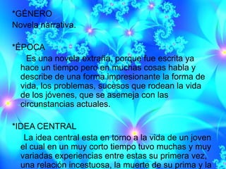 *GÉNERO
Novela narrativa.

*ÉPOCA
    Es una novela extraña, porque fue escrita ya
  hace un tiempo pero en muchas cosas habla y
  describe de una forma impresionante la forma de
  vida, los problemas, sucesos que rodean la vida
  de los jóvenes, que se asemeja con las
  circunstancias actuales.

*IDEA CENTRAL
   La idea central esta en torno a la vida de un joven
  el cual en un muy corto tiempo tuvo muchas y muy
  variadas experiencias entre estas su primera vez,
  una relación incestuosa, la muerte de su prima y la
 