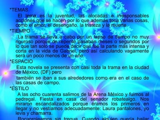 *TEMAS
     El tema es la juventud, las alocadas e irresponsables
   acciones que se hacen por lo que además toca varias cosas,
   como el amor, el desengaño, la tristeza y la muerte.
*TIEMPO
     La trama se lleva a cabo por un lapso de tiempo no muy
   riguroso porque de repente pasaban meses o segundos por
   lo que tan solo se puede decir que fue la parte más intensa y
   corta en la vida de Gabriel, pero así calculando vagamente
   será un poco menos de un año.
*ESPACIO
    Esta novela se presenta con casi toda la trama en la ciudad
   de México, (DF) pero
    también se iban a sus alrededores como era en el caso de
   las casas de campo.
*ESTILO
     A las ocho cuarenta salimos de la Arena México y fuimos al
   pedregal. Fiesta en casa del senador robatealgo. Nos
   miraron escandalizados porque éramos los primeros en
   llegar y no vestíamos adecuadamente: Laura pantalones, yo
   levis y chamarra.
 